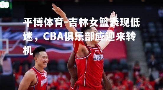 吉林女篮表现低迷，CBA俱乐部应迎来转机