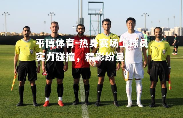 热身赛场上球员实力碰撞，精彩纷呈